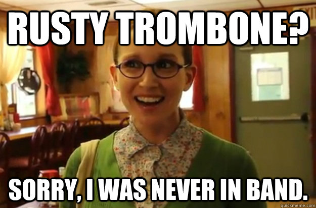 Rusty trombone? Sorry, I was never in band. - Rusty trombone? Sorry, I was never in band.  Sexually Oblivious Female