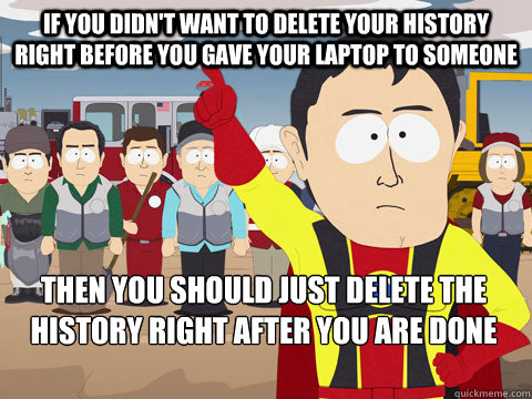 IF YOU DIDN'T WANT TO DELETE YOUR HISTORY RIGHT BEFORE YOU GAVE YOUR LAPTOP TO SOMEONE THEN YOU SHOULD JUST DELETE THE HISTORY RIGHT AFTER YOU ARE DONE FAPPING - IF YOU DIDN'T WANT TO DELETE YOUR HISTORY RIGHT BEFORE YOU GAVE YOUR LAPTOP TO SOMEONE THEN YOU SHOULD JUST DELETE THE HISTORY RIGHT AFTER YOU ARE DONE FAPPING  Captain Hindsight