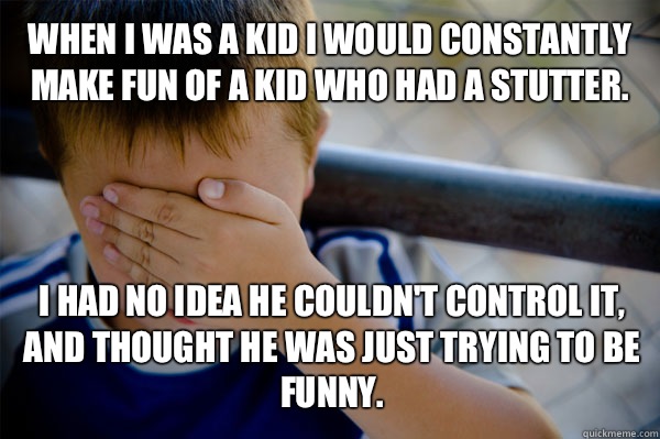 WHEN I WAS A KID I would constantly make fun of a kid who had a stutter. I had no idea he couldn't control it, and thought he was just trying to be funny.  Confession kid