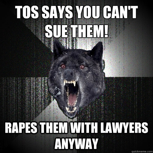 ToS SAYS YOU CAN'T 
SUE THEM! RAPES THEM WITH LAWYERS ANYWAY - ToS SAYS YOU CAN'T 
SUE THEM! RAPES THEM WITH LAWYERS ANYWAY  Insanity Wolf