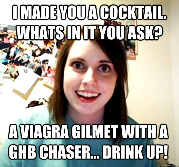 I made you a cocktail. whats in it you ask? A viagra Gilmet with a GHB chaser... Drink up!  Overly Attached Girlfriend