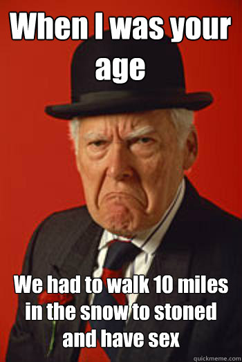 When I was your age We had to walk 10 miles in the snow to stoned and have sex   Pissed old guy