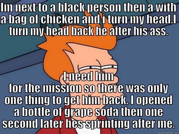 IM NEXT TO A BLACK PERSON THEN A WITH A BAG OF CHICKEN AND I TURN MY HEAD.I TURN MY HEAD BACK HE AFTER HIS ASS. I NEED HIM FOR THE MISSION SO THERE WAS ONLY ONE THING TO GET HIM BACK. I OPENED A BOTTLE OF GRAPE SODA THEN ONE SECOND LATER HES SPRINTING AFTER ME. Futurama Fry