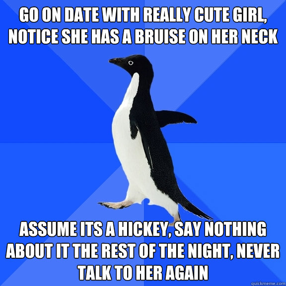 go on date with really cute girl, notice she has a bruise on her neck assume its a hickey, say nothing about it the rest of the night, never talk to her again  Socially Awkward Penguin