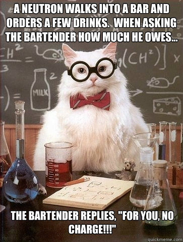 A Neutron walks into a bar and orders a few drinks.  When asking the bartender how much he owes... The bartender replies, 