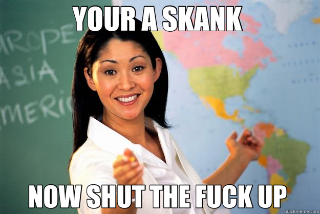 YOUR A SKANK  NOW SHUT THE FUCK UP   Unhelpful High School Teacher