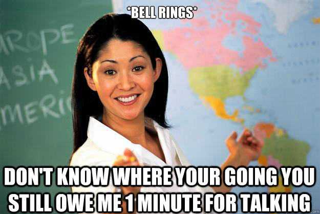 *Bell rings* don't know where your going you still owe me 1 minute for talking - *Bell rings* don't know where your going you still owe me 1 minute for talking  Unhelpful High School Teacher