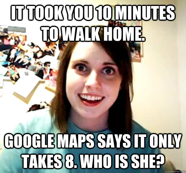 It took you 10 minutes to walk home. Google Maps says it only takes 8. Who is she? - It took you 10 minutes to walk home. Google Maps says it only takes 8. Who is she?  Overly Attached Girlfriend