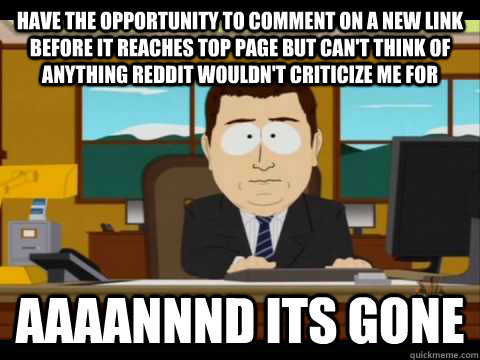 Have the opportunity to comment on a new link before it reaches top page but can't think of anything reddit wouldn't criticize me for Aaaannnd its gone  Aaand its gone