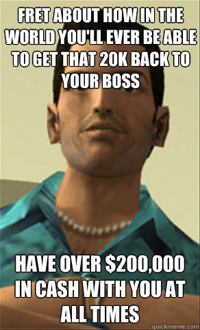 Fret about how in the world you'll ever be able to get that 20k back to your boss Have over $200,000 in cash with you at all times - Fret about how in the world you'll ever be able to get that 20k back to your boss Have over $200,000 in cash with you at all times  Tommy vercetti