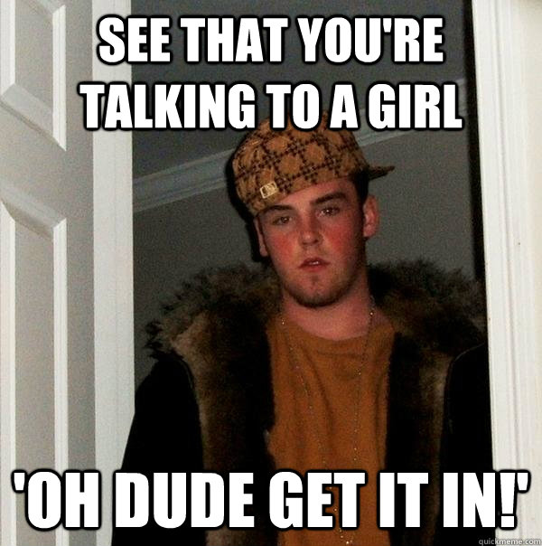 see that you're talking to a girl 'oh dude get it in!'  Scumbag Steve