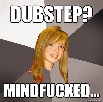 dubstep? mindfucked...  Musically Oblivious 8th Grader