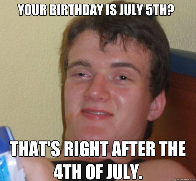 Your birthday is July 5th? That's right after the 4th of july. - Your birthday is July 5th? That's right after the 4th of july.  ten guy