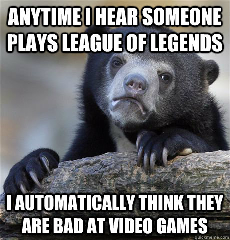 Anytime I hear someone plays League of Legends I automatically think they are bad at video games  Confession Bear