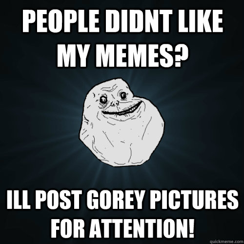 People didnt like my memes? Ill post gorey pictures for attention!  Forever Alone