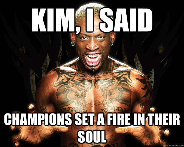 Kim, I said champions set a fire in their soul  Dennis Rodman