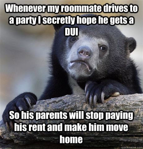 Whenever my roommate drives to a party I secretly hope he gets a DUI So his parents will stop paying his rent and make him move home - Whenever my roommate drives to a party I secretly hope he gets a DUI So his parents will stop paying his rent and make him move home  Confession Bear