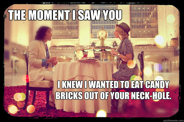 The moment i saw you I knew I wanted to eat candy bricks out of your neck-hole. - The moment i saw you I knew I wanted to eat candy bricks out of your neck-hole.  Arthur Pez