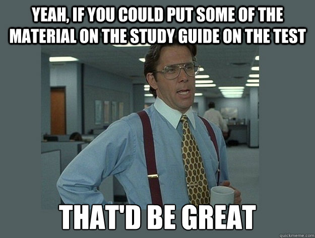 Yeah, if you could put some of the material on the study guide on the test That'd be great - Yeah, if you could put some of the material on the study guide on the test That'd be great  Office Space Lumbergh