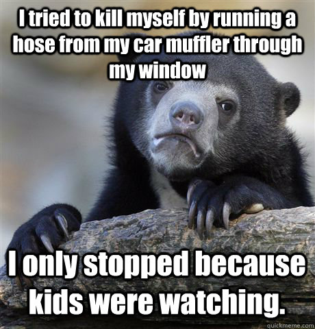 I tried to kill myself by running a hose from my car muffler through my window I only stopped because kids were watching.  Confession Bear