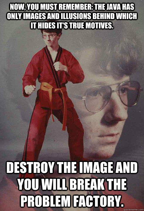 Now, you must remember: the java has only images and illusions behind which it hides it's true motives.  Destroy the image and you will break the problem factory.   Karate Kyle