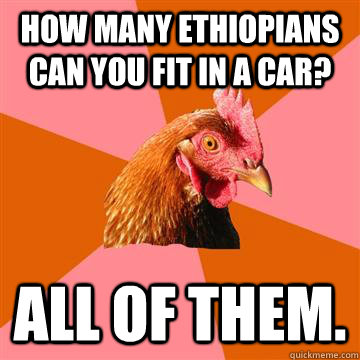 How many Ethiopians can you fit in a car? All of them.  - How many Ethiopians can you fit in a car? All of them.   Anti-Joke Chicken