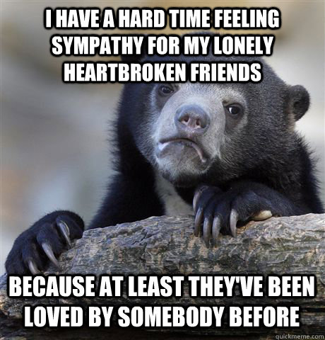 I HAVE A HARD TIME FEELING SYMPATHY FOR MY LONELY HEARTBROKEN FRIENDS BECAUSE AT LEAST THEY'VE BEEN LOVED BY SOMEBODY BEFORE   Confession Bear