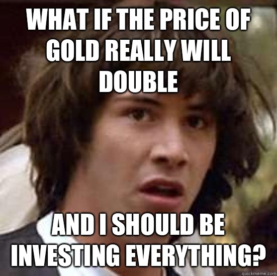 What if the price of gold really will double And I should be investing everything?  conspiracy keanu