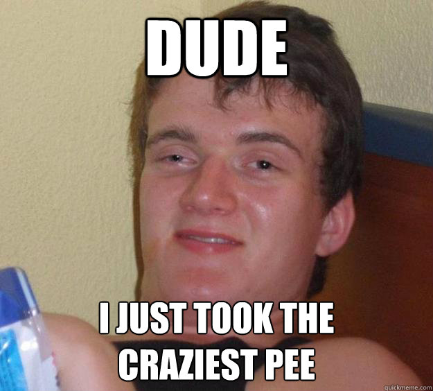 Dude I just took the 
craziest pee  10 Guy