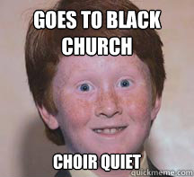 goes to black
church choir quiet  Annoying Ginger Kid