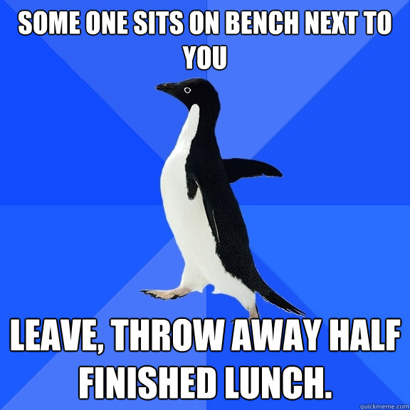 some one sits on bench next to you leave, throw away half finished lunch.  Socially Awkward Penguin