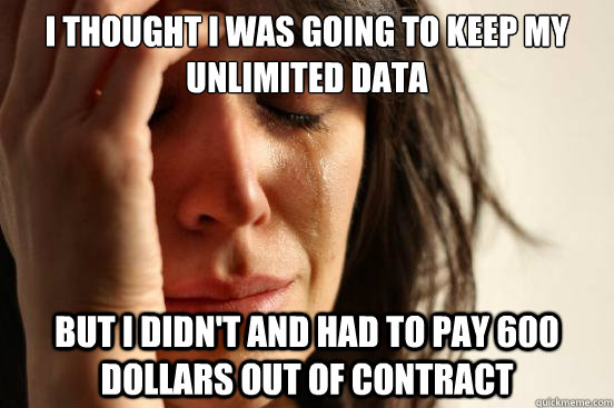 I thought I was going to keep my unlimited data but I didn't and had to pay 600 dollars out of contract  First World Problems