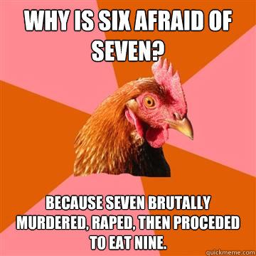 why is six afraid of seven? because seven brutally murdered, raped, then proceded to eat nine.  Anti-Joke Chicken