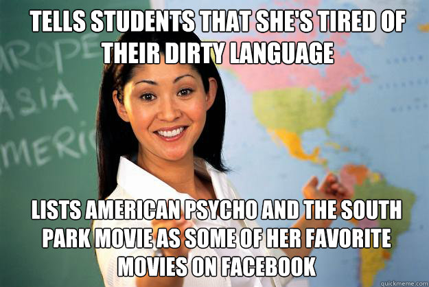 Tells students that she's tired of their dirty language Lists American Psycho and The South Park Movie as some of her favorite movies on Facebook - Tells students that she's tired of their dirty language Lists American Psycho and The South Park Movie as some of her favorite movies on Facebook  Unhelpful High School Teacher