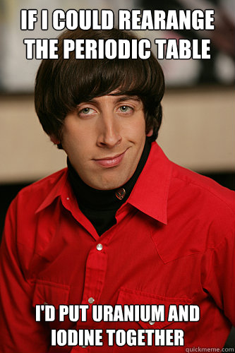 If I could rearange the periodic table I'd put Uranium and Iodine together  Howard Wolowitz