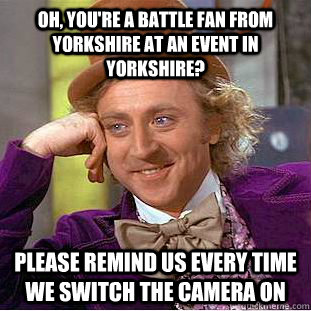 Oh, you're a battle fan from  Yorkshire at an event in Yorkshire? Please remind us every time we switch the camera on  Condescending Wonka