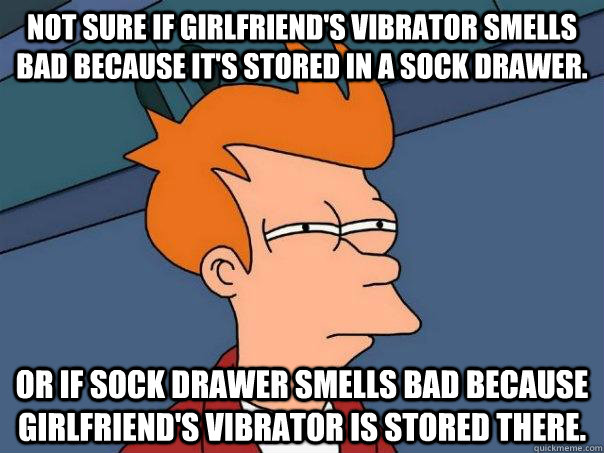 Not sure if girlfriend's vibrator smells bad because it's stored in a sock drawer. Or if sock drawer smells bad because girlfriend's vibrator is stored there.  Futurama Fry