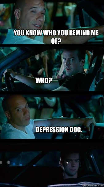 you know who you remind me of? who? depression dog. ' - you know who you remind me of? who? depression dog. '  Fast and Furious