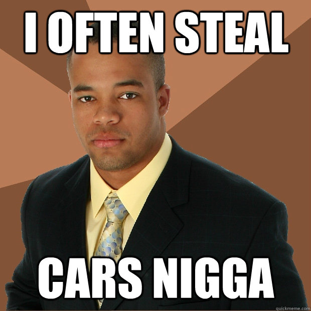 I often steal Cars NIGGA  Successful Black Man