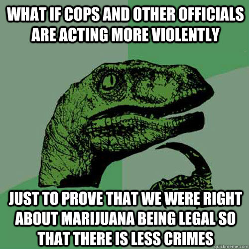 what if cops and other officials are acting more violently just to prove that we were right about marijuana being legal so that there is less crimes - what if cops and other officials are acting more violently just to prove that we were right about marijuana being legal so that there is less crimes  Philosoraptor