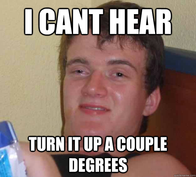 i cant hear  turn it up a couple degrees  10 Guy