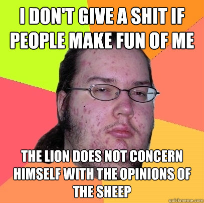 I don't give a shit if people make fun of me The lion does not concern himself with the opinions of the sheep  Butthurt Dweller