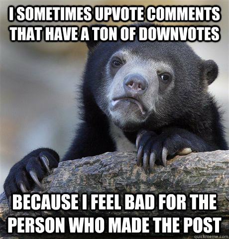 I sometimes upvote comments that have a ton of downvotes because I feel bad for the person who made the post  Confession Bear