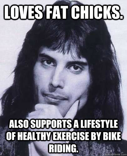 Loves Fat Chicks. Also supports a lifestyle of healthy exercise by bike riding.  Good Guy Freddie Mercury