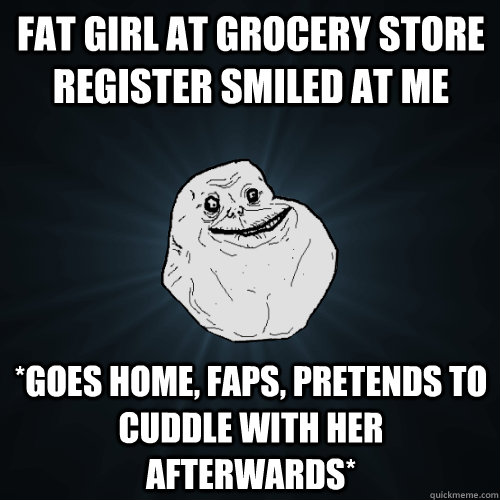 fat girl at grocery store register smiled at me *goes home, faps, pretends to cuddle with her afterwards*  Forever Alone