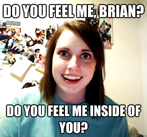 Do you feel me, Brian? Do you feel me inside of you? - Do you feel me, Brian? Do you feel me inside of you?  Overly Attached Girlfriend