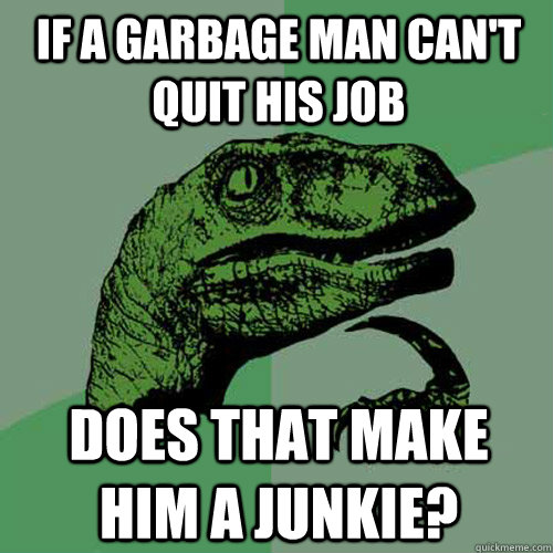 If a garbage man can't quit his job Does that make him a junkie?  Philosoraptor