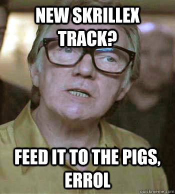 New skrillex track? Feed it to the pigs, Errol   