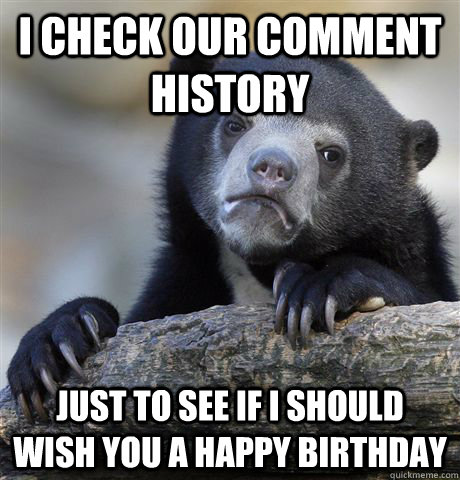 I check our comment history just to see if I should wish you a happy birthday  Confession Bear