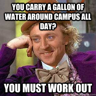 You carry a gallon of water around campus all day? You must work out  Condescending Wonka